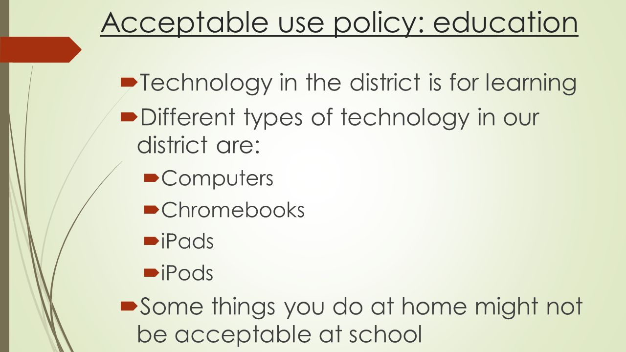 Acceptable use policy: education  Technology in the district is for learning  Different types of technology in our district are:  Computers  Chromebooks  iPads  iPods  Some things you do at home might not be acceptable at school