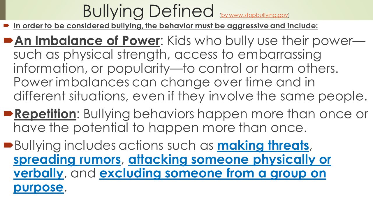 Bullying Defined (by      In order to be considered bullying, the behavior must be aggressive and include:  An Imbalance of Power : Kids who bully use their power— such as physical strength, access to embarrassing information, or popularity—to control or harm others.