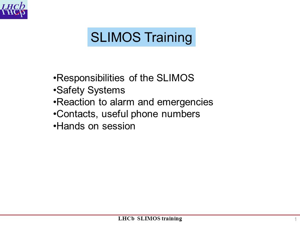 LHCb SLIMOS training Responsibilities of the SLIMOS Safety Systems Reaction to alarm and emergencies Contacts, useful phone numbers Hands on session SLIMOS Training 1