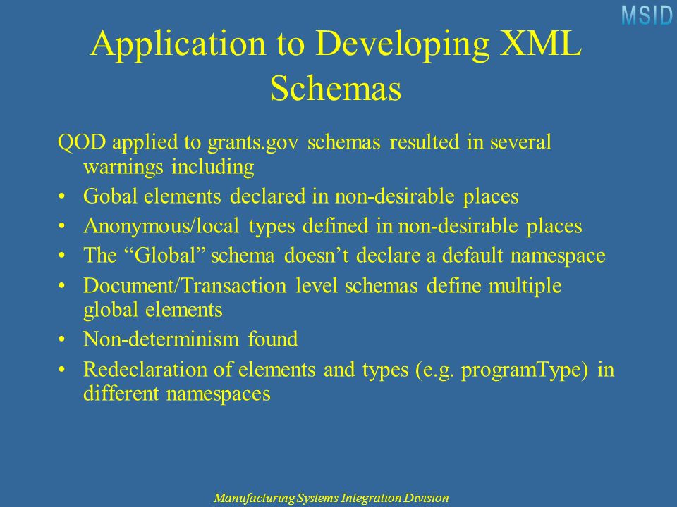 Application to Developing XML Schemas QOD applied to grants.gov schemas resulted in several warnings including Gobal elements declared in non-desirable places Anonymous/local types defined in non-desirable places The Global schema doesn’t declare a default namespace Document/Transaction level schemas define multiple global elements Non-determinism found Redeclaration of elements and types (e.g.