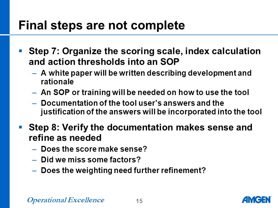 15 Operational Excellence Final steps are not complete  Step 7: Organize the scoring scale, index calculation and action thresholds into an SOP –A white paper will be written describing development and rationale –An SOP or training will be needed on how to use the tool –Documentation of the tool user’s answers and the justification of the answers will be incorporated into the tool  Step 8: Verify the documentation makes sense and refine as needed –Does the score make sense.