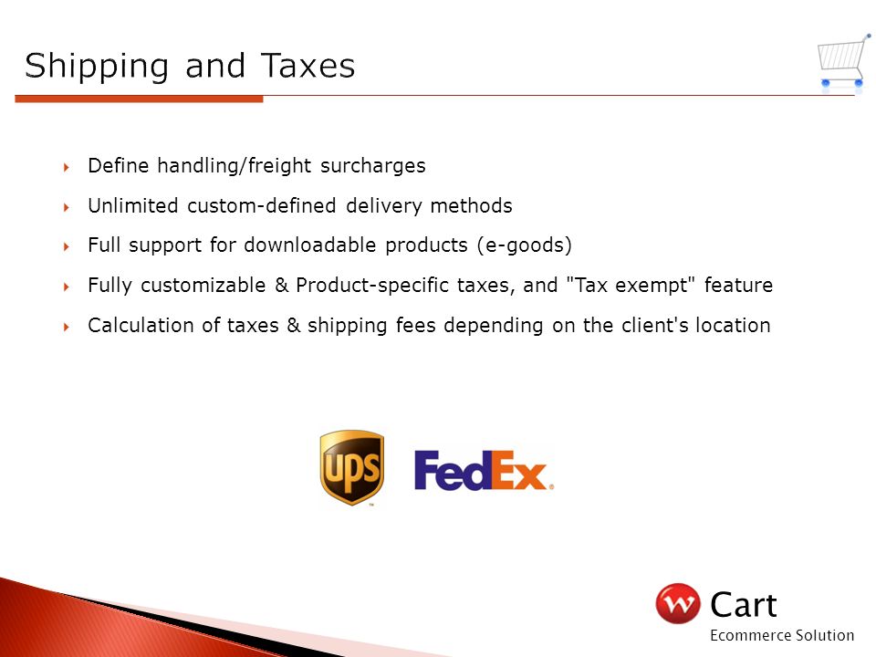 Cart Ecommerce Solution  Define handling/freight surcharges  Unlimited custom-defined delivery methods  Full support for downloadable products (e-goods)  Fully customizable & Product-specific taxes, and Tax exempt feature  Calculation of taxes & shipping fees depending on the client s location