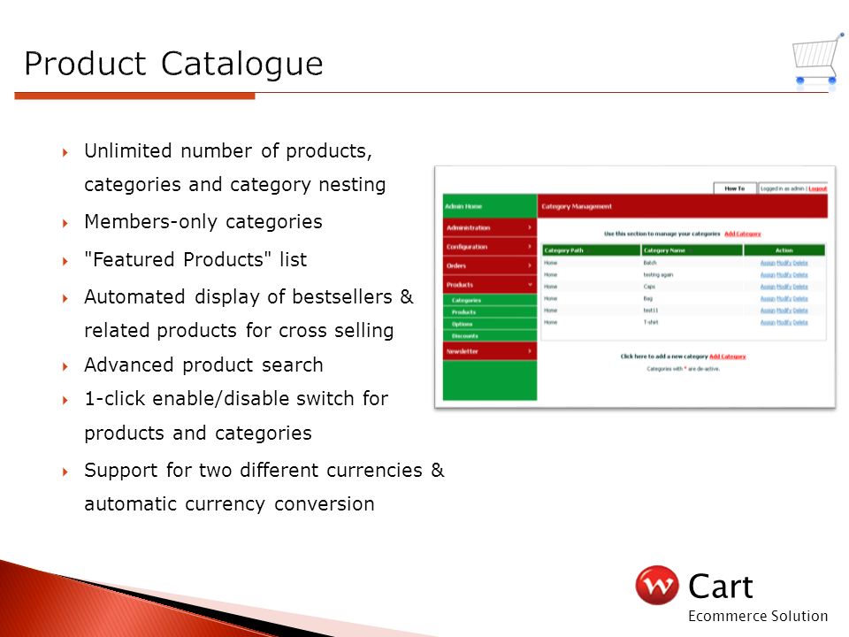 Cart Ecommerce Solution  Unlimited number of products, categories and category nesting  Members-only categories  Featured Products list  Automated display of bestsellers & related products for cross selling  Advanced product search  1-click enable/disable switch for products and categories  Support for two different currencies & automatic currency conversion