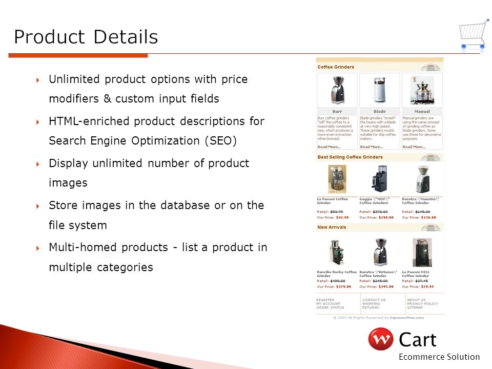 Cart Ecommerce Solution  Unlimited product options with price modifiers & custom input fields  HTML-enriched product descriptions for Search Engine Optimization (SEO)  Display unlimited number of product images  Store images in the database or on the file system  Multi-homed products - list a product in multiple categories