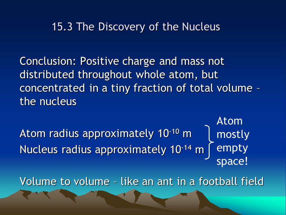 15.3 The Discovery of the Nucleus Conclusion: Positive charge and mass not distributed throughout whole atom, but concentrated in a tiny fraction of total volume – the nucleus Atom radius approximately m Nucleus radius approximately m Volume to volume – like an ant in a football field Atom mostly empty space!