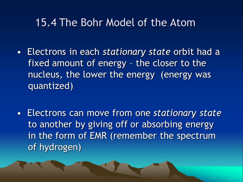 15.4 The Bohr Model of the Atom Electrons in each stationary state orbit had a fixed amount of energy – the closer to the nucleus, the lower the energy (energy was quantized) Electrons in each stationary state orbit had a fixed amount of energy – the closer to the nucleus, the lower the energy (energy was quantized) Electrons can move from one stationary state to another by giving off or absorbing energy in the form of EMR (remember the spectrum of hydrogen) Electrons can move from one stationary state to another by giving off or absorbing energy in the form of EMR (remember the spectrum of hydrogen)