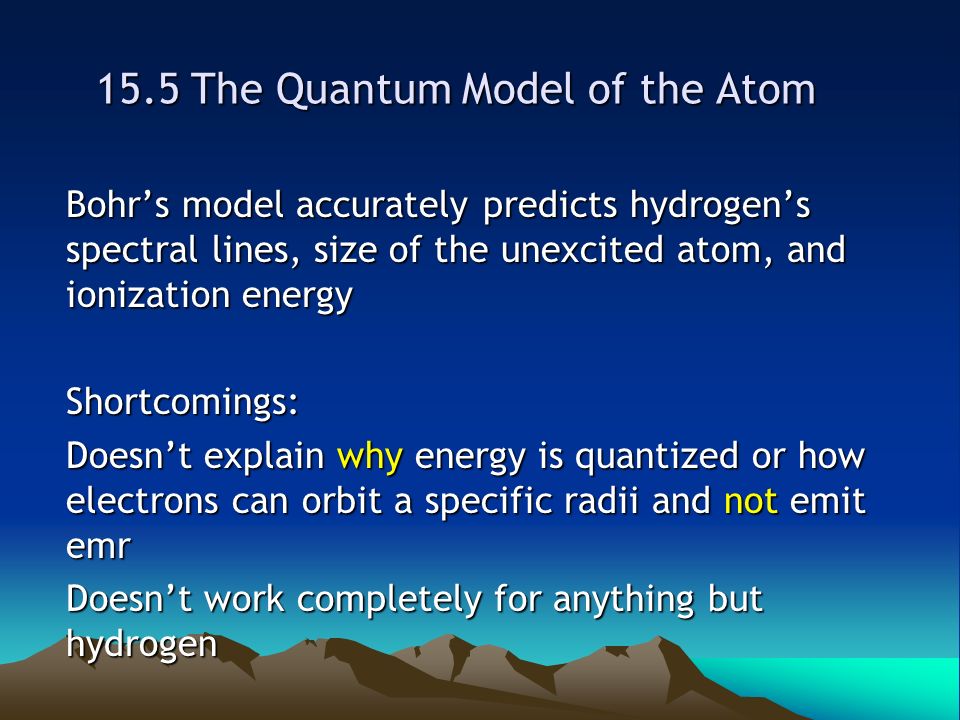 15.5 The Quantum Model of the Atom Bohr’s model accurately predicts hydrogen’s spectral lines, size of the unexcited atom, and ionization energy Shortcomings: Doesn’t explain why energy is quantized or how electrons can orbit a specific radii and not emit emr Doesn’t work completely for anything but hydrogen