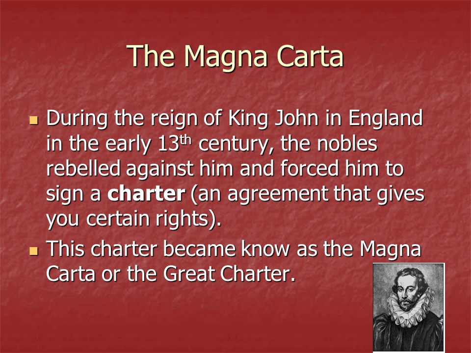 The Magna Carta During the reign of King John in England in the early 13 th century, the nobles rebelled against him and forced him to sign a charter (an agreement that gives you certain rights).