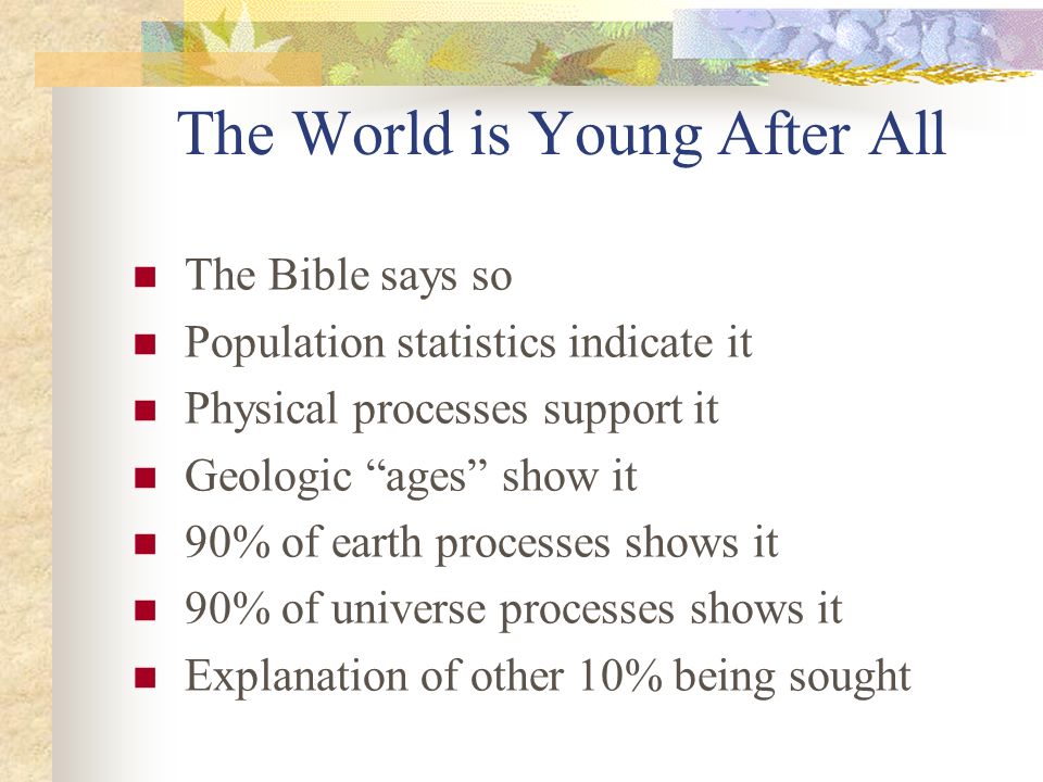 The World is Young After All The Bible says so Population statistics indicate it Physical processes support it Geologic ages show it 90% of earth processes shows it 90% of universe processes shows it Explanation of other 10% being sought