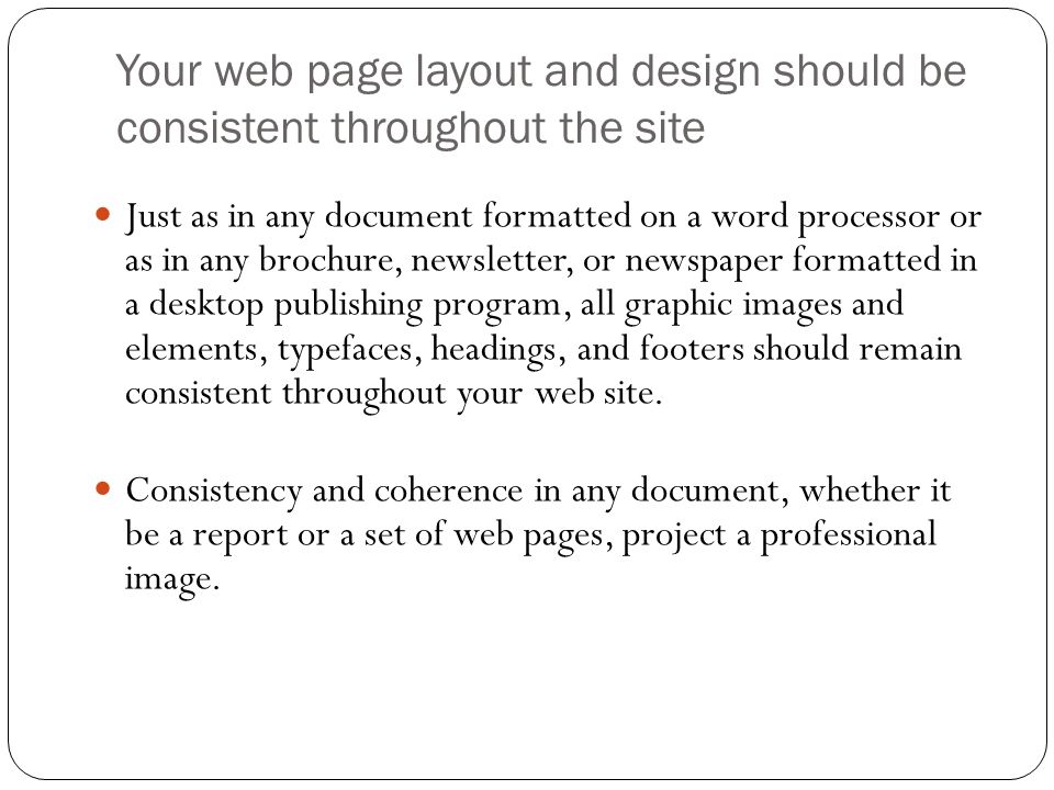 Your web page layout and design should be consistent throughout the site Just as in any document formatted on a word processor or as in any brochure, newsletter, or newspaper formatted in a desktop publishing program, all graphic images and elements, typefaces, headings, and footers should remain consistent throughout your web site.