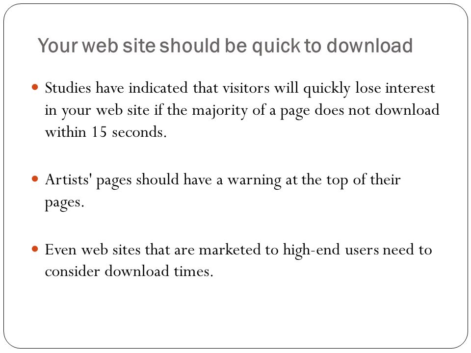 Your web site should be quick to download Studies have indicated that visitors will quickly lose interest in your web site if the majority of a page does not download within 15 seconds.