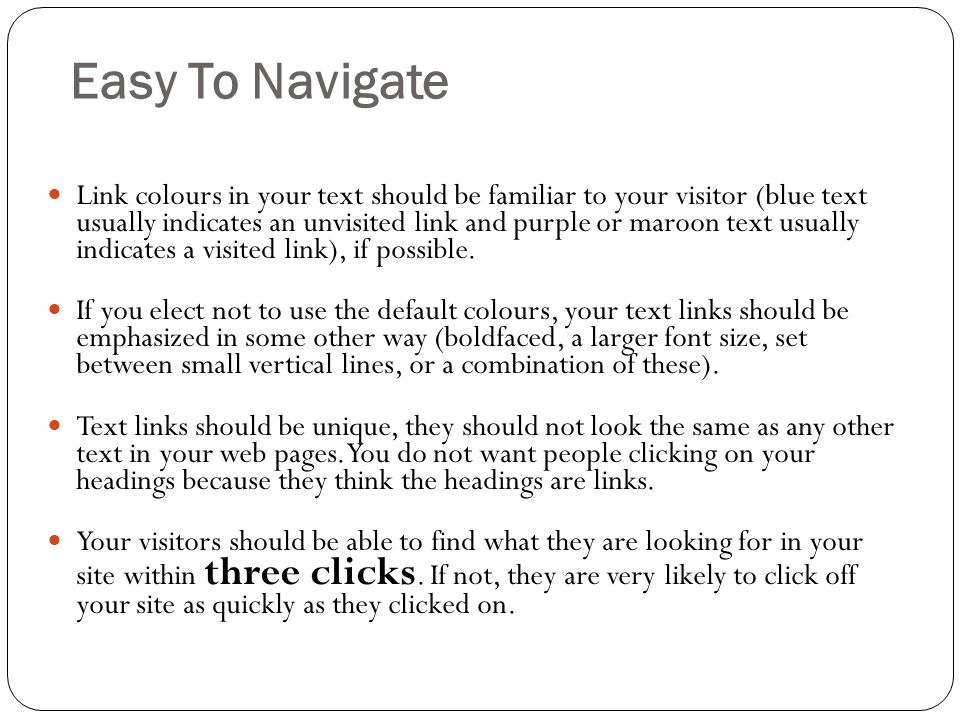 Easy To Navigate Link colours in your text should be familiar to your visitor (blue text usually indicates an unvisited link and purple or maroon text usually indicates a visited link), if possible.