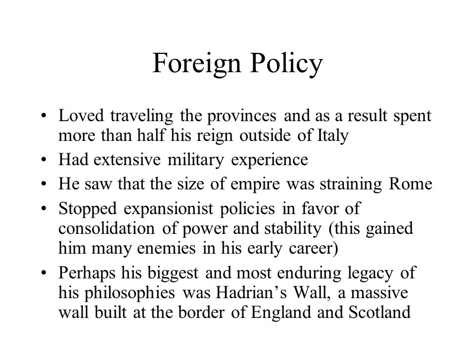 Foreign Policy Loved traveling the provinces and as a result spent more than half his reign outside of Italy Had extensive military experience He saw that the size of empire was straining Rome Stopped expansionist policies in favor of consolidation of power and stability (this gained him many enemies in his early career) Perhaps his biggest and most enduring legacy of his philosophies was Hadrian’s Wall, a massive wall built at the border of England and Scotland