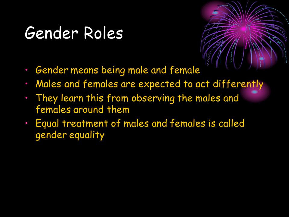 Gender Roles Gender means being male and female Males and females are expected to act differently They learn this from observing the males and females around them Equal treatment of males and females is called gender equality
