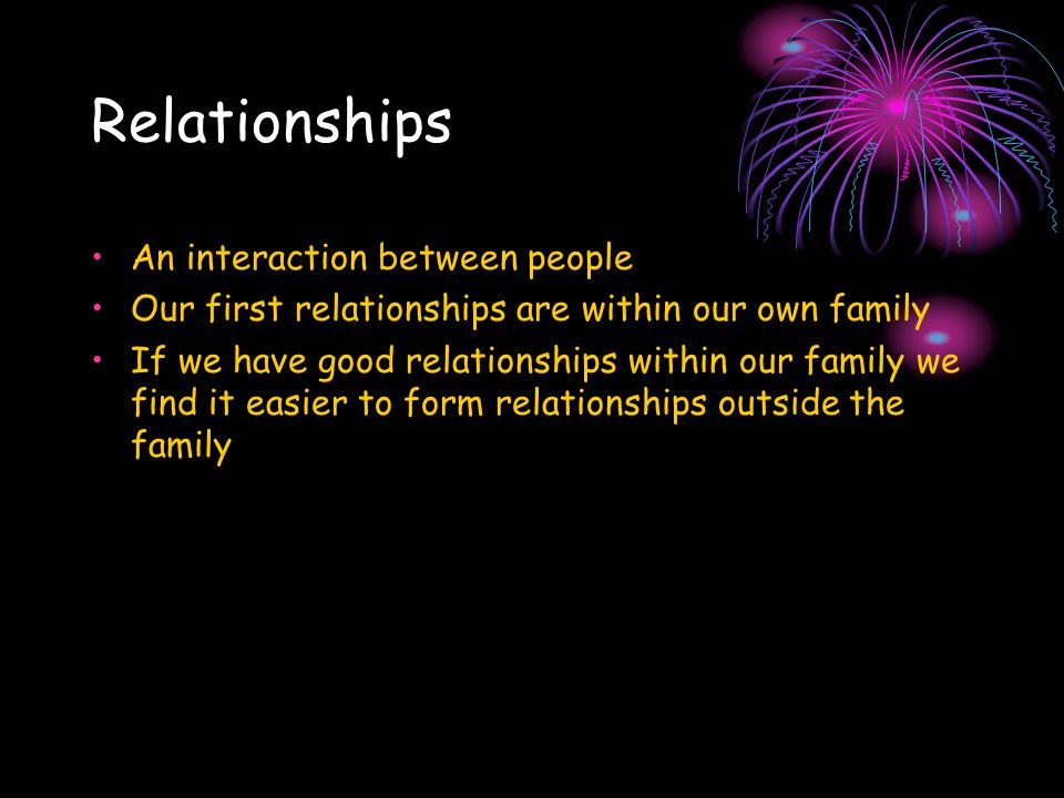 Relationships An interaction between people Our first relationships are within our own family If we have good relationships within our family we find it easier to form relationships outside the family