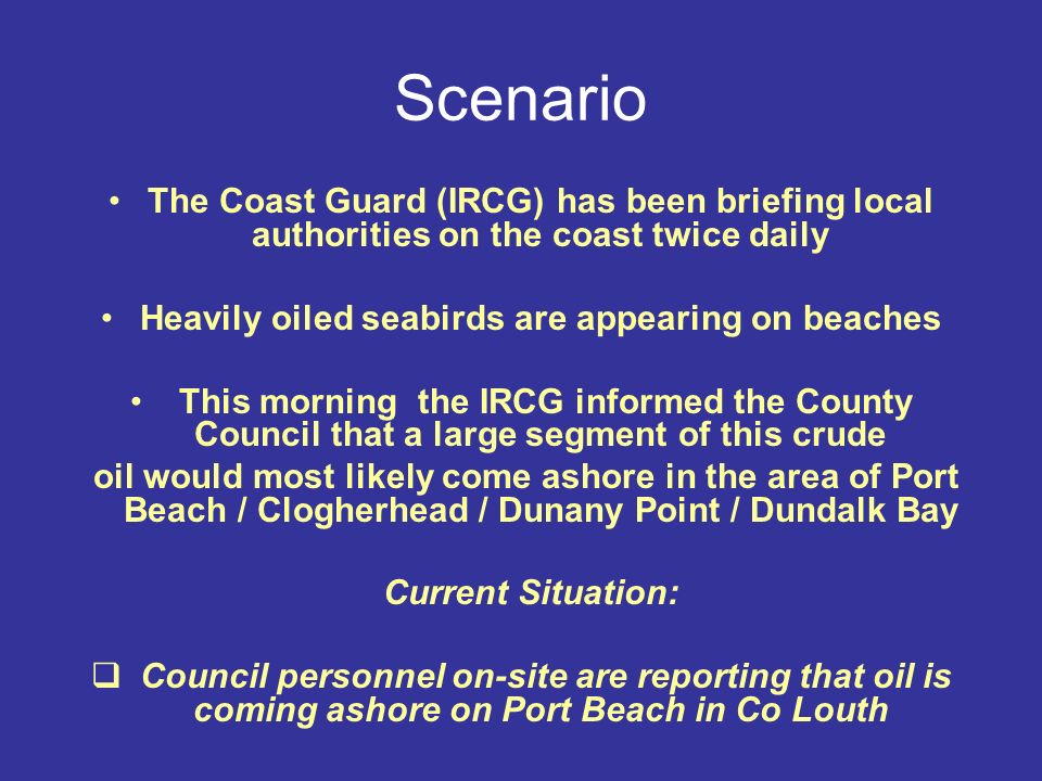 Scenario The Coast Guard (IRCG) has been briefing local authorities on the coast twice daily Heavily oiled seabirds are appearing on beaches This morning the IRCG informed the County Council that a large segment of this crude oil would most likely come ashore in the area of Port Beach / Clogherhead / Dunany Point / Dundalk Bay Current Situation:  Council personnel on-site are reporting that oil is coming ashore on Port Beach in Co Louth