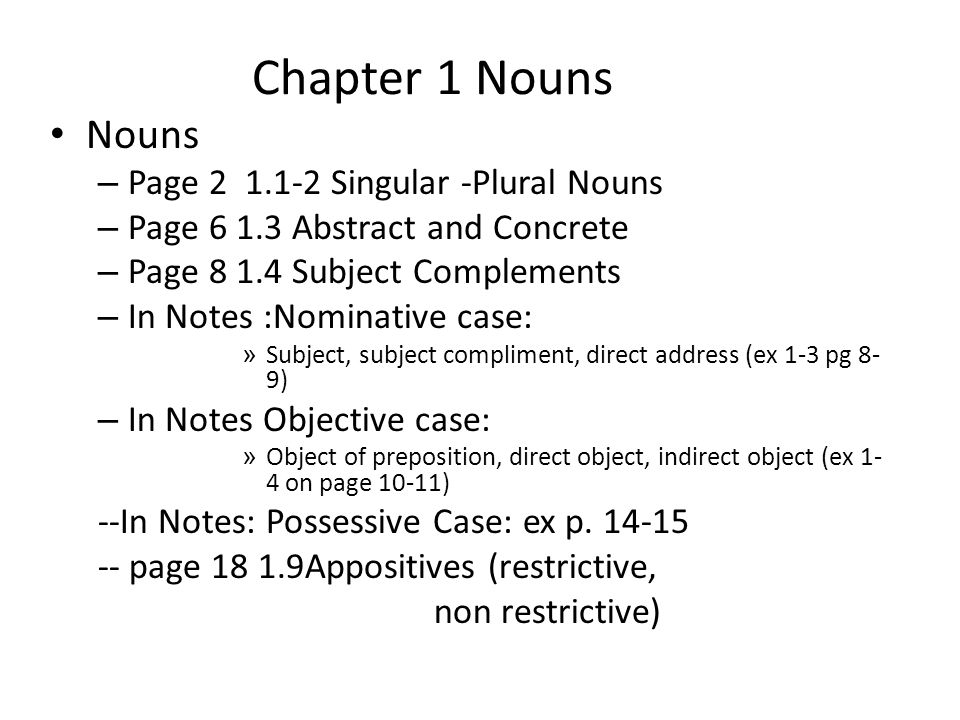 Chapter 1 Nouns Nouns – Page Singular -Plural Nouns – Page Abstract and Concrete – Page Subject Complements – In Notes :Nominative case: » Subject, subject compliment, direct address (ex 1-3 pg 8- 9) – In Notes Objective case: » Object of preposition, direct object, indirect object (ex 1- 4 on page 10-11) --In Notes: Possessive Case: ex p.