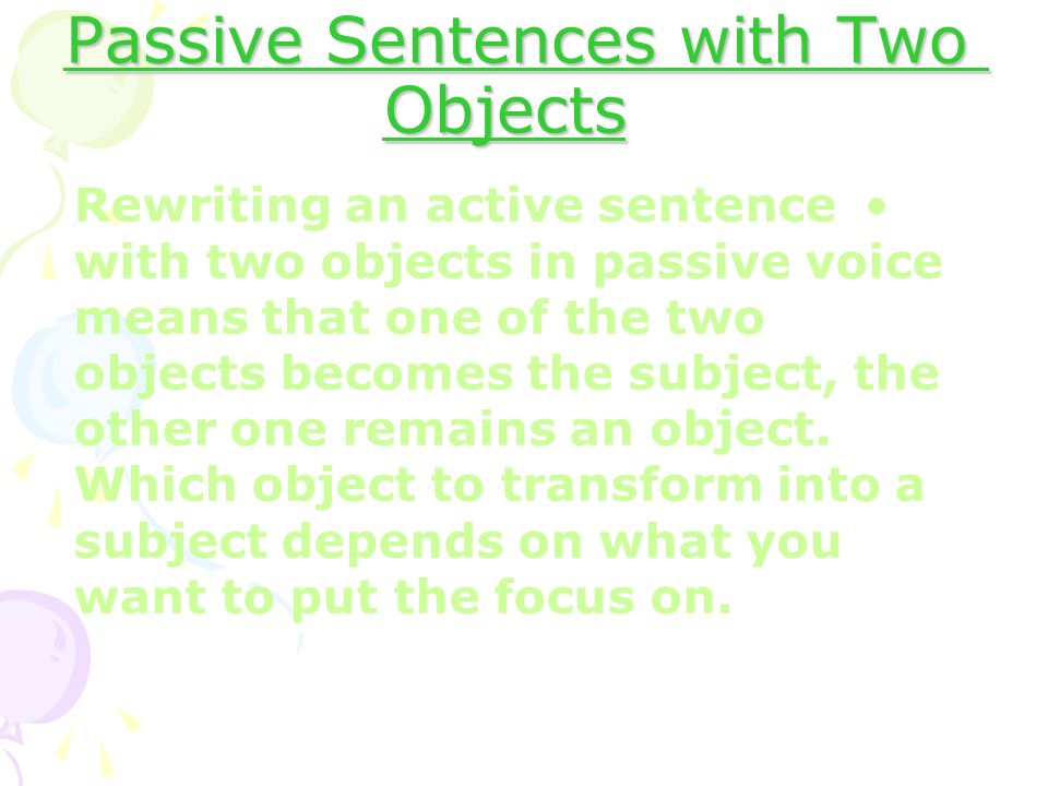Passive Sentences with Two Objects Rewriting an active sentence with two objects in passive voice means that one of the two objects becomes the subject, the other one remains an object.