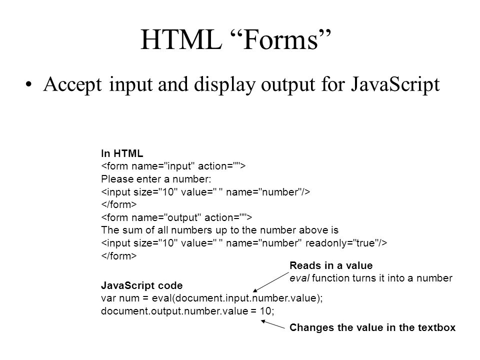 HTML Forms Accept input and display output for JavaScript In HTML Please enter a number: The sum of all numbers up to the number above is JavaScript code var num = eval(document.input.number.value); document.output.number.value = 10; Reads in a value eval function turns it into a number Changes the value in the textbox
