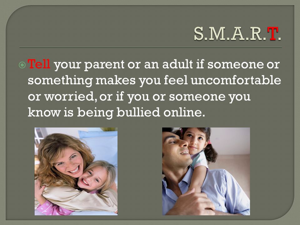  Tell your parent or an adult if someone or something makes you feel uncomfortable or worried, or if you or someone you know is being bullied online.