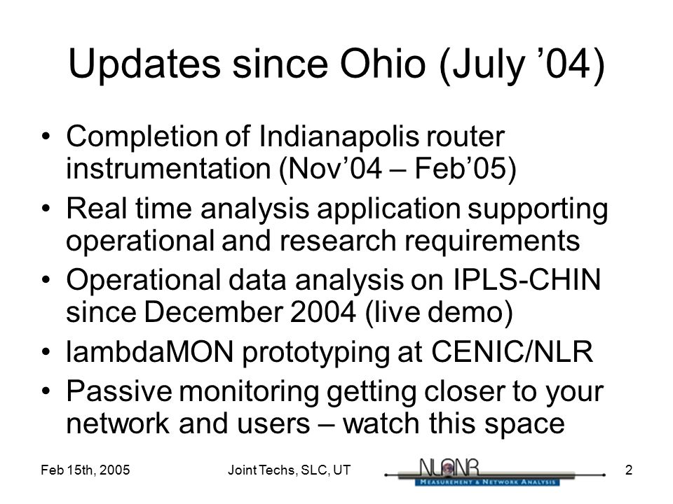 Feb 15th, 2005 Joint Techs, SLC, UT 2 Updates since Ohio (July ’04) Completion of Indianapolis router instrumentation (Nov’04 – Feb’05) Real time analysis application supporting operational and research requirements Operational data analysis on IPLS-CHIN since December 2004 (live demo) lambdaMON prototyping at CENIC/NLR Passive monitoring getting closer to your network and users – watch this space