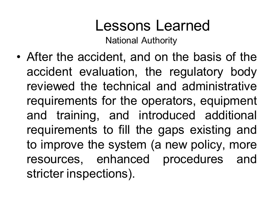 After the accident, and on the basis of the accident evaluation, the regulatory body reviewed the technical and administrative requirements for the operators, equipment and training, and introduced additional requirements to fill the gaps existing and to improve the system (a new policy, more resources, enhanced procedures and stricter inspections).