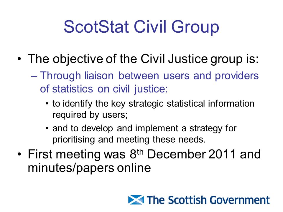 ScotStat Civil Group The objective of the Civil Justice group is: –Through liaison between users and providers of statistics on civil justice: to identify the key strategic statistical information required by users; and to develop and implement a strategy for prioritising and meeting these needs.