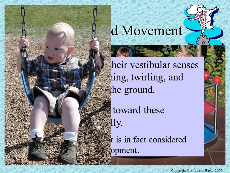 Copyright © Allyn and Bacon 2006 Position and Movement Vestibular Sense Sense of body orientation with respect to gravity Tells how our bodies, especially the head, are postured.