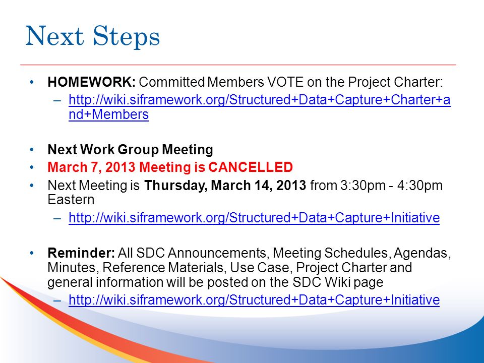 Next Steps HOMEWORK: Committed Members VOTE on the Project Charter: –  nd+Membershttp://wiki.siframework.org/Structured+Data+Capture+Charter+a nd+Members Next Work Group Meeting March 7, 2013 Meeting is CANCELLED Next Meeting is Thursday, March 14, 2013 from 3:30pm - 4:30pm Eastern –  Reminder: All SDC Announcements, Meeting Schedules, Agendas, Minutes, Reference Materials, Use Case, Project Charter and general information will be posted on the SDC Wiki page –