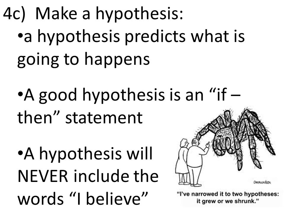 4c) Make a hypothesis: a hypothesis predicts what is going to happens A good hypothesis is an if – then statement A hypothesis will NEVER include the words I believe