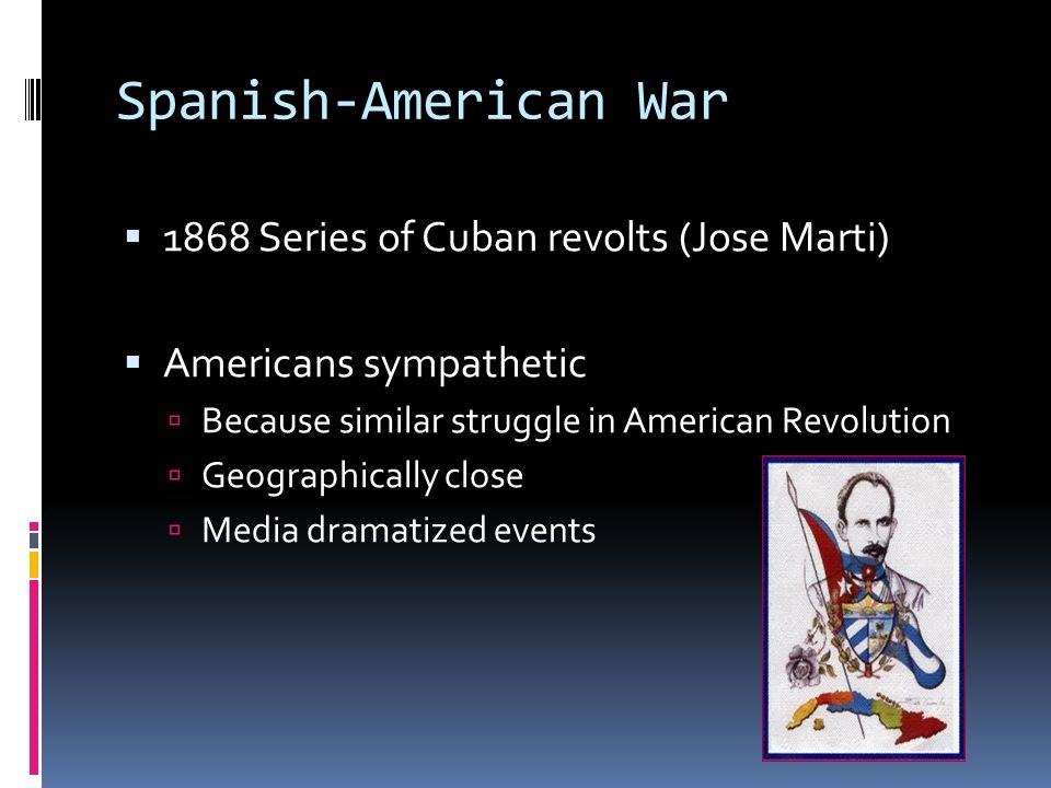 Spanish-American War  1868 Series of Cuban revolts (Jose Marti)  Americans sympathetic  Because similar struggle in American Revolution  Geographically close  Media dramatized events