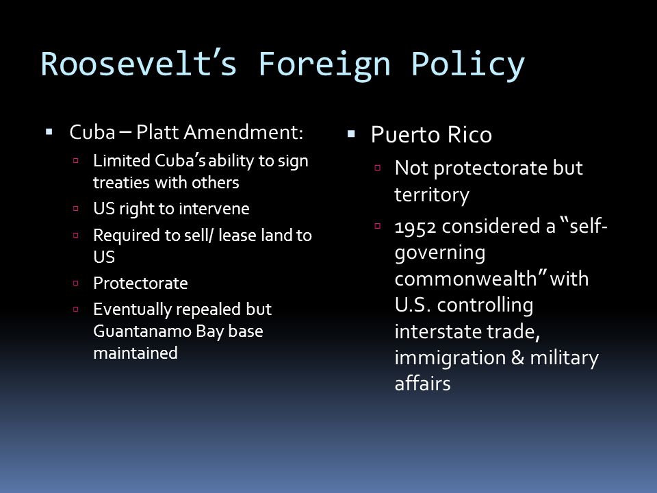 Roosevelt ’ s Foreign Policy  Cuba – Platt Amendment:  Limited Cuba ’ s ability to sign treaties with others  US right to intervene  Required to sell/ lease land to US  Protectorate  Eventually repealed but Guantanamo Bay base maintained  Puerto Rico  Not protectorate but territory  1952 considered a self- governing commonwealth with U.S.