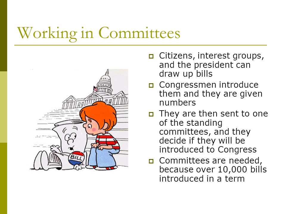 Working in Committees  Citizens, interest groups, and the president can draw up bills  Congressmen introduce them and they are given numbers  They are then sent to one of the standing committees, and they decide if they will be introduced to Congress  Committees are needed, because over 10,000 bills introduced in a term