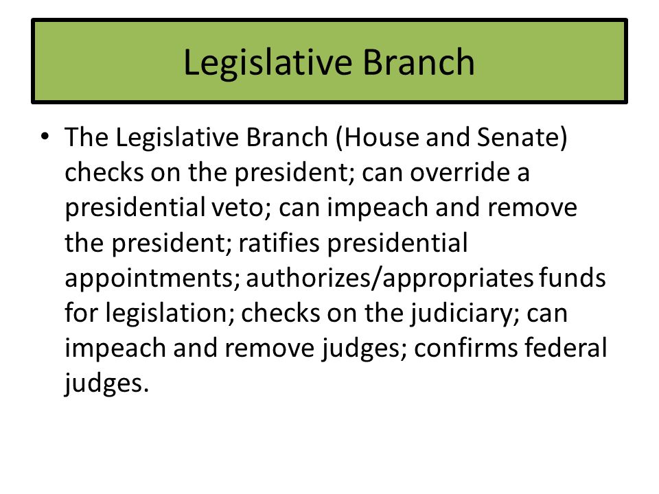Legislative Branch The Legislative Branch (House and Senate) checks on the president; can override a presidential veto; can impeach and remove the president; ratifies presidential appointments; authorizes/appropriates funds for legislation; checks on the judiciary; can impeach and remove judges; confirms federal judges.