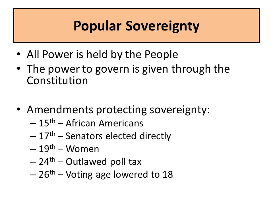Popular Sovereignty All Power is held by the People The power to govern is given through the Constitution Amendments protecting sovereignty: – 15 th – African Americans – 17 th – Senators elected directly – 19 th – Women – 24 th – Outlawed poll tax – 26 th – Voting age lowered to 18