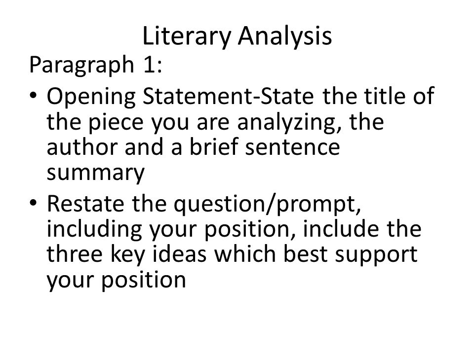 Literary Analysis Paragraph 1: Opening Statement-State the title of the piece you are analyzing, the author and a brief sentence summary Restate the question/prompt, including your position, include the three key ideas which best support your position