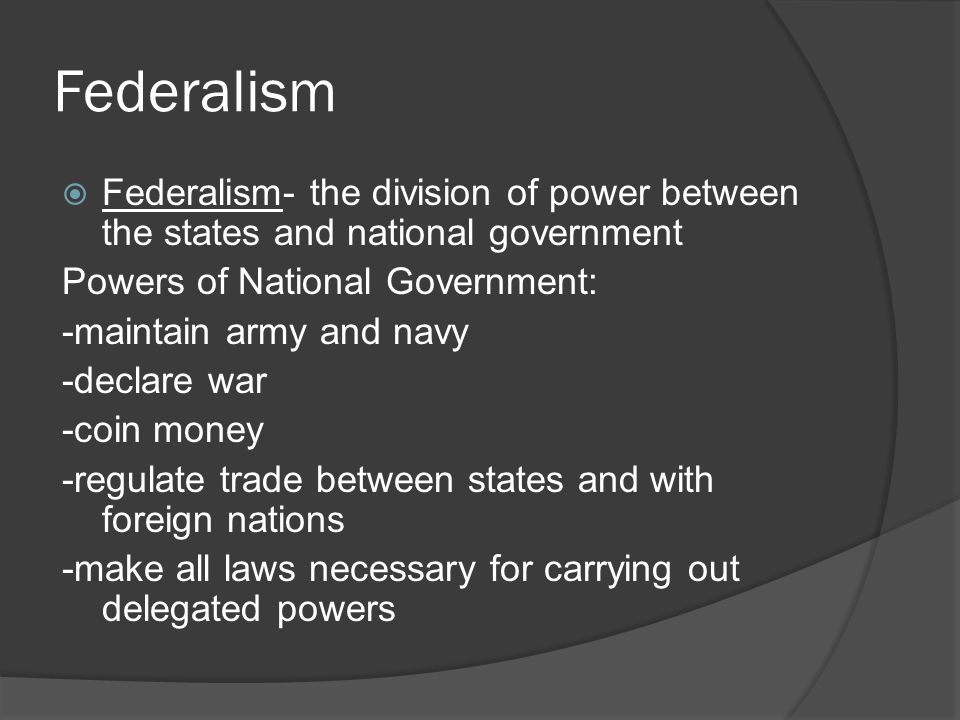 Federalism  Federalism- the division of power between the states and national government Powers of National Government: -maintain army and navy -declare war -coin money -regulate trade between states and with foreign nations -make all laws necessary for carrying out delegated powers