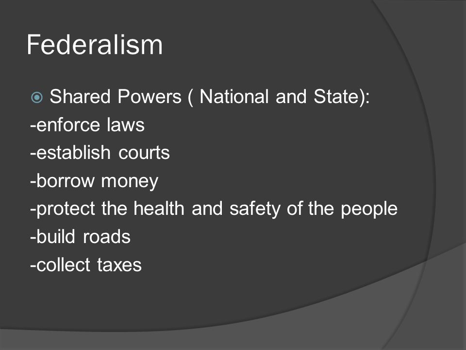 Federalism  Shared Powers ( National and State): -enforce laws -establish courts -borrow money -protect the health and safety of the people -build roads -collect taxes