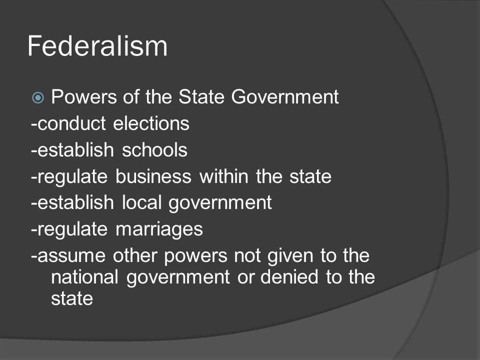 Federalism  Powers of the State Government -conduct elections -establish schools -regulate business within the state -establish local government -regulate marriages -assume other powers not given to the national government or denied to the state