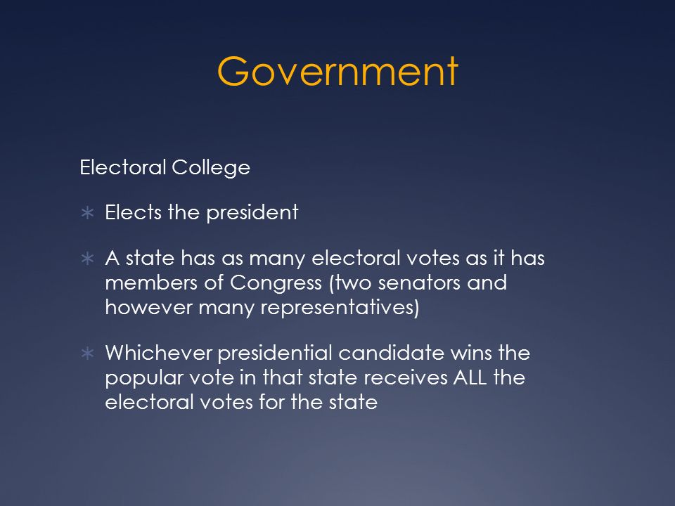 Government Electoral College  Elects the president  A state has as many electoral votes as it has members of Congress (two senators and however many representatives)  Whichever presidential candidate wins the popular vote in that state receives ALL the electoral votes for the state
