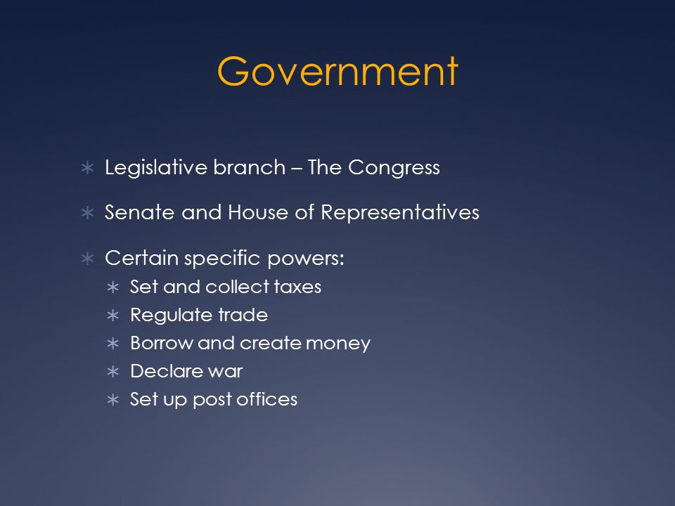 Government  Legislative branch – The Congress  Senate and House of Representatives  Certain specific powers:  Set and collect taxes  Regulate trade  Borrow and create money  Declare war  Set up post offices