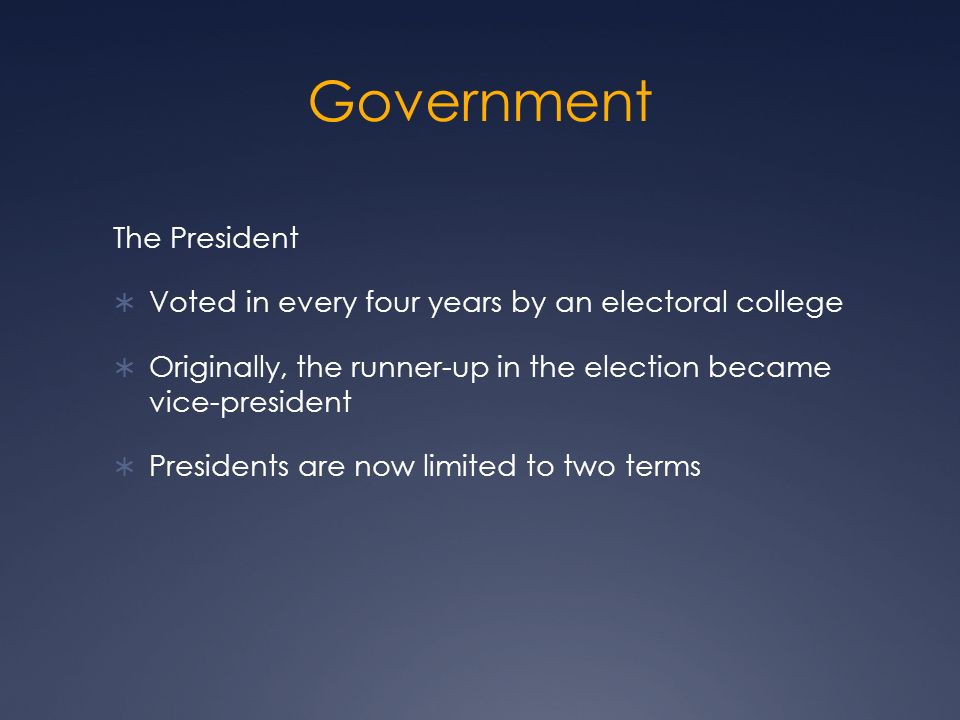 Government The President  Voted in every four years by an electoral college  Originally, the runner-up in the election became vice-president  Presidents are now limited to two terms