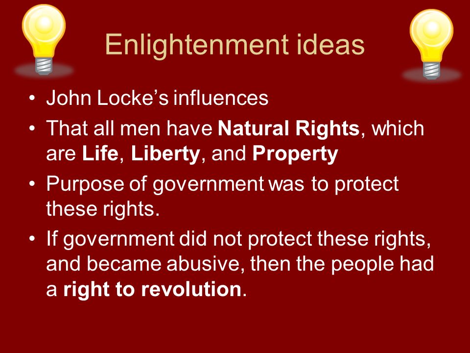 Enlightenment ideas John Locke’s influences That all men have Natural Rights, which are Life, Liberty, and Property Purpose of government was to protect these rights.