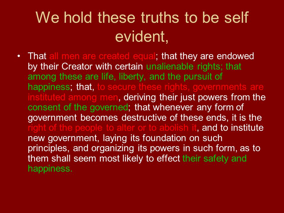 We hold these truths to be self evident, That all men are created equal; that they are endowed by their Creator with certain unalienable rights; that among these are life, liberty, and the pursuit of happiness; that, to secure these rights, governments are instituted among men, deriving their just powers from the consent of the governed; that whenever any form of government becomes destructive of these ends, it is the right of the people to alter or to abolish it, and to institute new government, laying its foundation on such principles, and organizing its powers in such form, as to them shall seem most likely to effect their safety and happiness.
