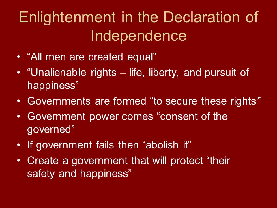 Enlightenment in the Declaration of Independence All men are created equal Unalienable rights – life, liberty, and pursuit of happiness Governments are formed to secure these rights Government power comes consent of the governed If government fails then abolish it Create a government that will protect their safety and happiness