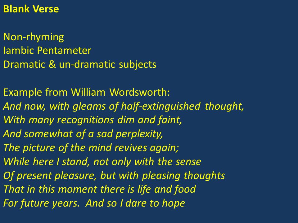 Blank Verse Non-rhyming Iambic Pentameter Dramatic & un-dramatic subjects Example from William Wordsworth: And now, with gleams of half-extinguished thought, With many recognitions dim and faint, And somewhat of a sad perplexity, The picture of the mind revives again; While here I stand, not only with the sense Of present pleasure, but with pleasing thoughts That in this moment there is life and food For future years.