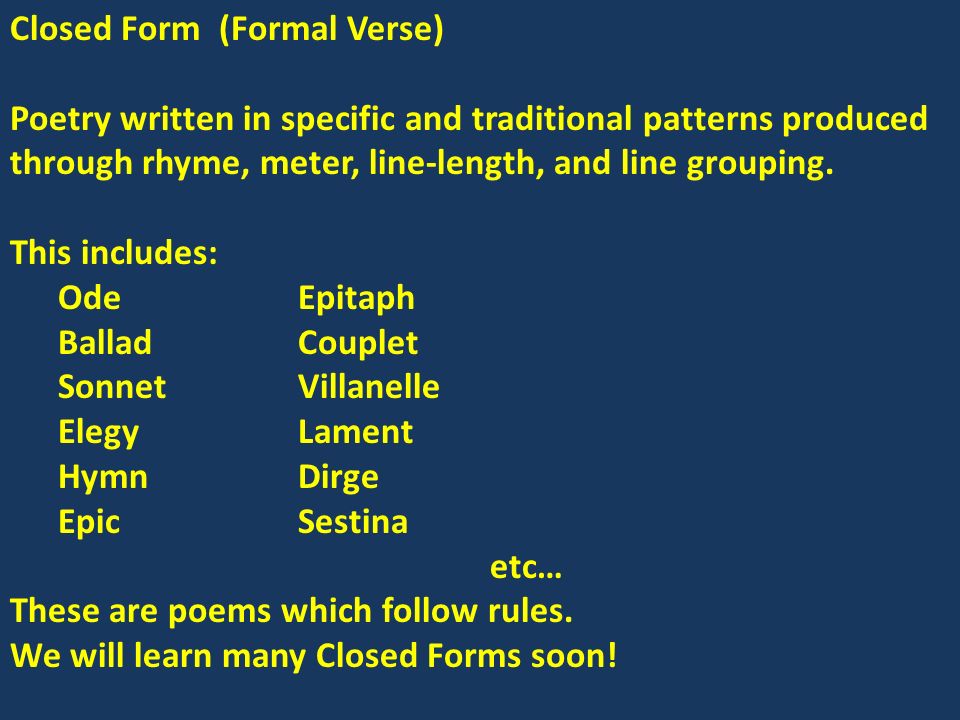 Closed Form (Formal Verse) Poetry written in specific and traditional patterns produced through rhyme, meter, line-length, and line grouping.