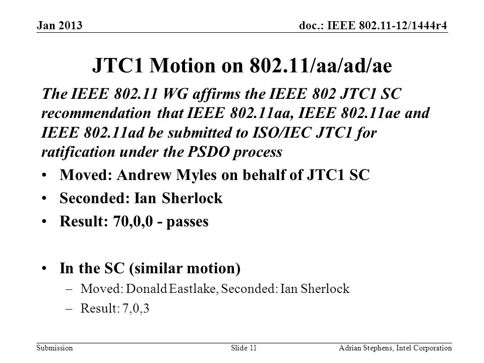 doc.: IEEE /1444r4 Submission JTC1 Motion on /aa/ad/ae The IEEE WG affirms the IEEE 802 JTC1 SC recommendation that IEEE aa, IEEE ae and IEEE ad be submitted to ISO/IEC JTC1 for ratification under the PSDO process Moved: Andrew Myles on behalf of JTC1 SC Seconded: Ian Sherlock Result: 70,0,0 - passes In the SC (similar motion) –Moved: Donald Eastlake, Seconded: Ian Sherlock –Result: 7,0,3 Jan 2013 Adrian Stephens, Intel CorporationSlide 11