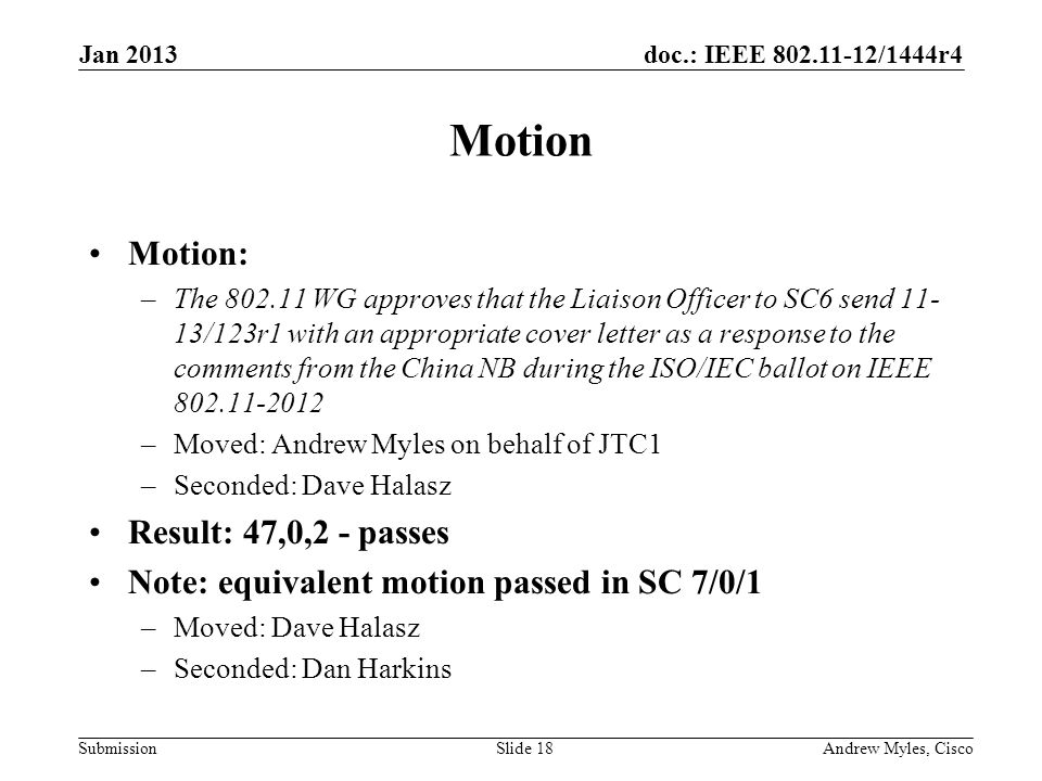 doc.: IEEE /1444r4 Submission Motion Motion: –The WG approves that the Liaison Officer to SC6 send /123r1 with an appropriate cover letter as a response to the comments from the China NB during the ISO/IEC ballot on IEEE –Moved: Andrew Myles on behalf of JTC1 –Seconded: Dave Halasz Result: 47,0,2 - passes Note: equivalent motion passed in SC 7/0/1 –Moved: Dave Halasz –Seconded: Dan Harkins Jan 2013 Andrew Myles, CiscoSlide 18