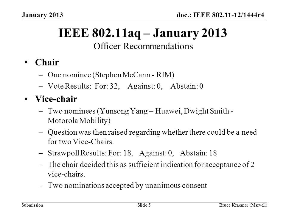 doc.: IEEE /1444r4 Submission January 2013 Bruce Kraemer (Marvell)Slide 5 IEEE aq – January 2013 Officer Recommendations Chair –One nominee (Stephen McCann - RIM) –Vote Results: For: 32, Against: 0, Abstain: 0 Vice-chair –Two nominees (Yunsong Yang – Huawei, Dwight Smith - Motorola Mobility) –Question was then raised regarding whether there could be a need for two Vice-Chairs.